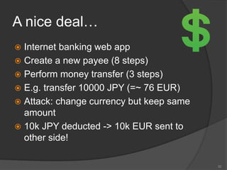 A nice deal…
 Internet banking web app
 Create a new payee (8 steps)
 Perform money transfer (3 steps)
 E.g. transfer 10000 JPY (=~ 76 EUR)
 Attack: change currency but keep same
amount
 10k JPY deducted -> 10k EUR sent to
other side!
32
 