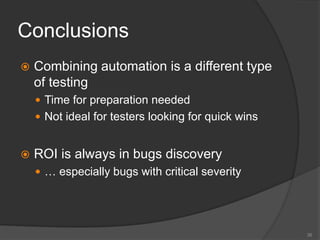 Conclusions
 Combining automation is a different type
of testing
 Time for preparation needed
 Not ideal for testers looking for quick wins
 ROI is always in bugs discovery
 … especially bugs with critical severity
35
 