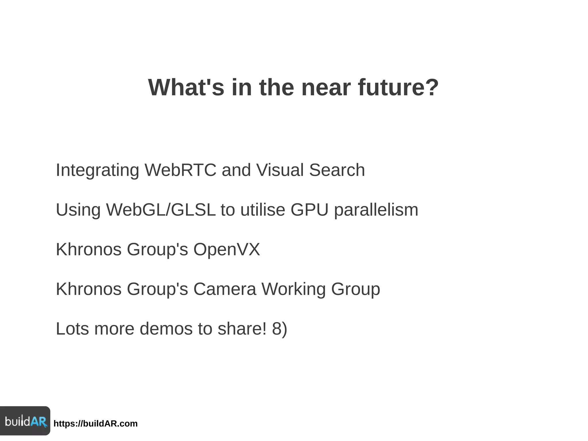 https://buildAR.com
What's in the near future?
Integrating WebRTC and Visual Search
Using WebGL/GLSL to utilise GPU parallelism
Khronos Group's OpenVX
Khronos Group's Camera Working Group
Lots more demos to share! 8)
 