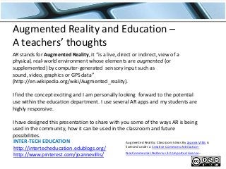Augmented Reality and Education –
A teachers’ thoughts
AR stands for Augmented Reality, it “is a live, direct or indirect, view of a
physical, real-world environment whose elements are augmented (or
supplemented) by computer-generated sensory input such as
sound, video, graphics or GPS data”
(http://en.wikipedia.org/wiki/Augmented_reality).
I find the concept exciting and I am personally looking forward to the potential
use within the education department. I use several AR apps and my students are
highly responsive.

I have designed this presentation to share with you some of the ways AR is being
used in the community, how it can be used in the classroom and future
possibilities.
INTER-TECH EDUCATION
Augmented Reality: Classroom Ideas By Joanne VIllis is
licensed under a Creative Commons Attributionhttp://intertecheducation.edublogs.org/
NonCommercial-NoDerivs 3.0 Unported License.
http://www.pinterest.com/joannevillis/

 