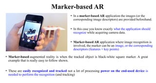 Marker-based AR
• In a marker-based AR application the images (or the
corresponding image descriptors) are provided beforehand.
• In this case you know exactly what the application should
recognize while acquiring camera data.
• Marker-based AR application where image recognition is
involved, the marker can be an image, or the corresponding
descriptors (features + key points)
• Marker-based augmented reality is when the tracked object is black-white square marker. A great
example that is really easy to follow shown.
• These are easily recognized and tracked not a lot of processing power on the end-used device is
needed to perform the recognition (and tracking)
 