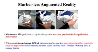 • Marker-less AR application recognizes images that were not provided to the application
beforehand.
• This scenario is much more difficult to implement because the recognition algorithm running in
your AR application should identify patterns, colors or some other "features" that may exist in
camera frames.
Marker-less Augmented Reality
 
