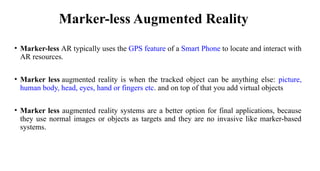 Marker-less Augmented Reality
• Marker-less AR typically uses the GPS feature of a Smart Phone to locate and interact with
AR resources.
• Marker less augmented reality is when the tracked object can be anything else: picture,
human body, head, eyes, hand or fingers etc. and on top of that you add virtual objects
• Marker less augmented reality systems are a better option for final applications, because
they use normal images or objects as targets and they are no invasive like marker-based
systems.
 