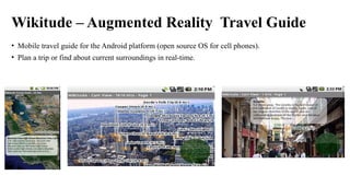Wikitude – Augmented Reality Travel Guide
• Mobile travel guide for the Android platform (open source OS for cell phones).
• Plan a trip or find about current surroundings in real-time.
 