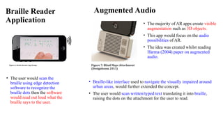 Braille Reader
Application
• The user would scan the
braille using edge detection
software to recognize the
braille dots then the software
would read out loud what the
braille says to the user.
Augmented Audio
• The majority of AR apps create visible
augmentation such as 3D objects.
• This app would focus on the audio
possibilities of AR.
• The idea was created whilst reading
Harma (2004) paper on augmented
audio.
• Braille-like interface used to navigate the visually impaired around
urban areas, would further extended the concept.
• The user would scan written/typed text translating it into braille,
raising the dots on the attachment for the user to read.
 