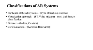 • Hardware of the AR systems – (Type of tracking systems)
• Visualization approach – (ST, Video mixture) – most well known
classification
• Distance – (Indoor, Outdoor)
• Communication – (Wireless, Hardwired)
Classifications of AR Systems
 