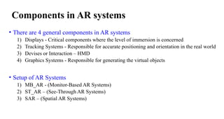 Components in AR systems
• There are 4 general components in AR systems
1) Displays - Critical components where the level of immersion is concerned
2) Tracking Systems - Responsible for accurate positioning and orientation in the real world
3) Devises or Interaction – HMD
4) Graphics Systems - Responsible for generating the virtual objects
• Setup of AR Systems
1) MB_AR - (Monitor-Based AR Systems)
2) ST_AR – (See-Through AR Systems)
3) SAR – (Spatial AR Systems)
 
