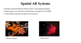 Spatial AR Systems
AR Keyboard
AR Phone Keypad
• Spatially Augmented Reality (SAR) systems is also gaining popularity
• Projecting the view in the real world and thus avoiding the use of HMD.
• Virtual Object projected onto physical environment.
 