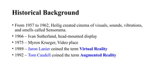 Historical Background
• From 1957 to 1962, Heilig created cinema of visuals, sounds, vibrations,
and smells called Sensorama.
• 1966 – Ivan Sutherland, head-mounted display
• 1975 – Myron Krueger, Video place
• 1989 – Jaron Lanier coined the term Virtual Reality
• 1992 – Tom Caudell coined the term Augmented Reality
 