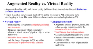 Augmented Reality vs. Virtual Reality
• Augmented reality (AR) and virtual reality (VR) are fields in which the lines of distinction
are kind of blurred.
• To put it another way, you can think of VR as the precursor to AR, with some parts
overlapping in both. The main difference between the two technologies is that VR
• Virtual reality
• Immerses the viewer into computer-generated
environments
• Requires equipment which completely
obstructs visual view of physical objects in the
real world
• Does not use a camera feed.
• All the things displayed in VR are either
animations or prerecorded bits of films
• Augmented reality
• Augments or adds graphics, audio, and
other sensory enhancements to the
natural world as it exists.
• Use Camera feed not Animations
• System augments the real world scene
• Needs a mechanism to combine virtual
and real worlds
• User maintains a sense of presence in
real world
 