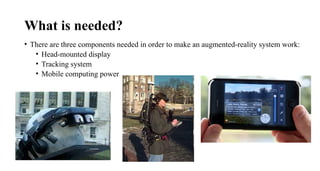 What is needed?
• There are three components needed in order to make an augmented-reality system work:
• Head-mounted display
• Tracking system
• Mobile computing power
 