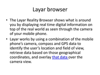 Layar browser
• The Layar Reality Browser shows what is around
  you by displaying real time digital information on
  top of the real world as seen through the camera
  of your mobile phone.
• Layar works by using a combination of the mobile
  phone’s camera, compass and GPS data to
  identify the user’s location and field of view,
  retrieve data based on those geographical
  coordinates, and overlay that data over the
  camera view.
 