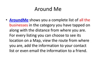 Around Me
• AroundMe shows you a complete list of all the
  businesses in the category you have tapped on
  along with the distance from where you are.
  For every listing you can choose to see its
  location on a Map, view the route from where
  you are, add the information to your contact
  list or even email the information to a friend.
 
