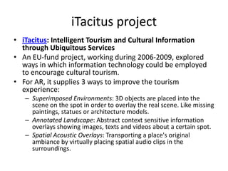 iTacitus project
• iTacitus: Intelligent Tourism and Cultural Information
  through Ubiquitous Services
• An EU-fund project, working during 2006-2009, explored
  ways in which information technology could be employed
  to encourage cultural tourism.
• For AR, it supplies 3 ways to improve the tourism
  experience:
   – Superimposed Environments: 3D objects are placed into the
     scene on the spot in order to overlay the real scene. Like missing
     paintings, statues or architecture models.
   – Annotated Landscape: Abstract context sensitive information
     overlays showing images, texts and videos about a certain spot.
   – Spatial Acoustic Overlays: Transporting a place's original
     ambiance by virtually placing spatial audio clips in the
     surroundings.
 