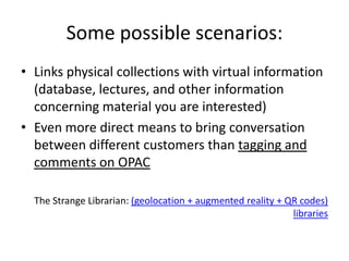 Some possible scenarios:
• Links physical collections with virtual information
  (database, lectures, and other information
  concerning material you are interested)
• Even more direct means to bring conversation
  between different customers than tagging and
  comments on OPAC

  The Strange Librarian: (geolocation + augmented reality + QR codes)
                                                             libraries
 