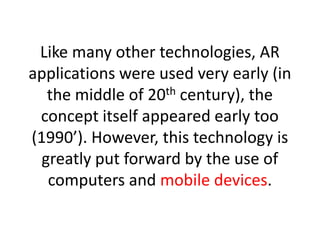 Like many other technologies, AR
applications were used very early (in
   the middle of 20th century), the
 concept itself appeared early too
(1990’). However, this technology is
  greatly put forward by the use of
   computers and mobile devices.
 