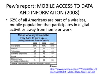 Pew’s report: MOBILE ACCESS TO DATA
      AND INFORMATION (2008)
• 62% of all Americans are part of a wireless,
  mobile population that participates in digital
  activities away from home or work




                         Source:
                         http://www.pewinternet.org/~/media//Files/R
                         eports/2008/PIP_Mobile.Data.Access.pdf.pdf
 