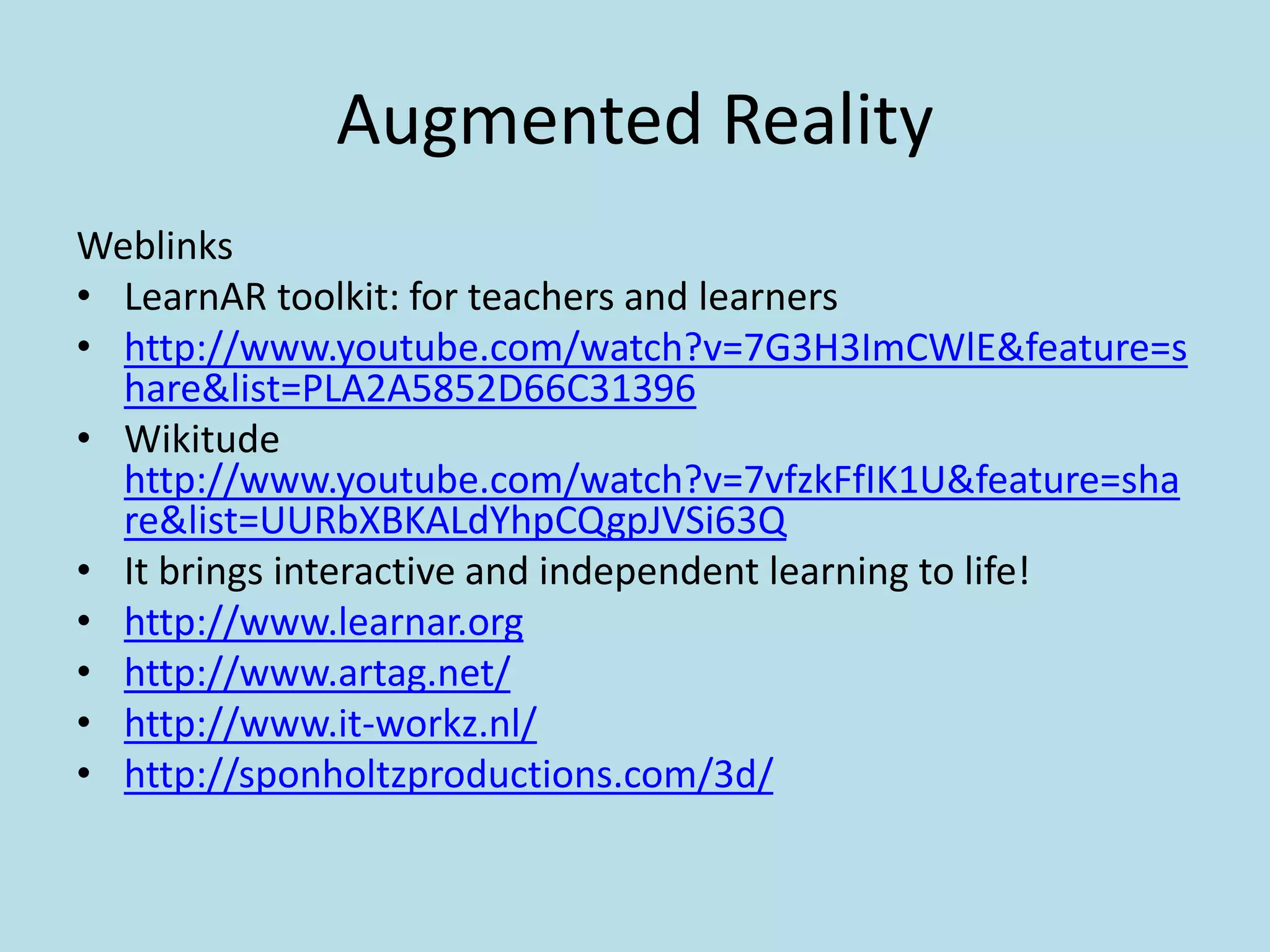 Augmented Reality
Weblinks
• LearnAR toolkit: for teachers and learners
• http://www.youtube.com/watch?v=7G3H3ImCWlE&feature=s
  hare&list=PLA2A5852D66C31396
• Wikitude
  http://www.youtube.com/watch?v=7vfzkFfIK1U&feature=sha
  re&list=UURbXBKALdYhpCQgpJVSi63Q
• It brings interactive and independent learning to life!
• http://www.learnar.org
• http://www.artag.net/
• http://www.it-workz.nl/
• http://sponholtzproductions.com/3d/
 