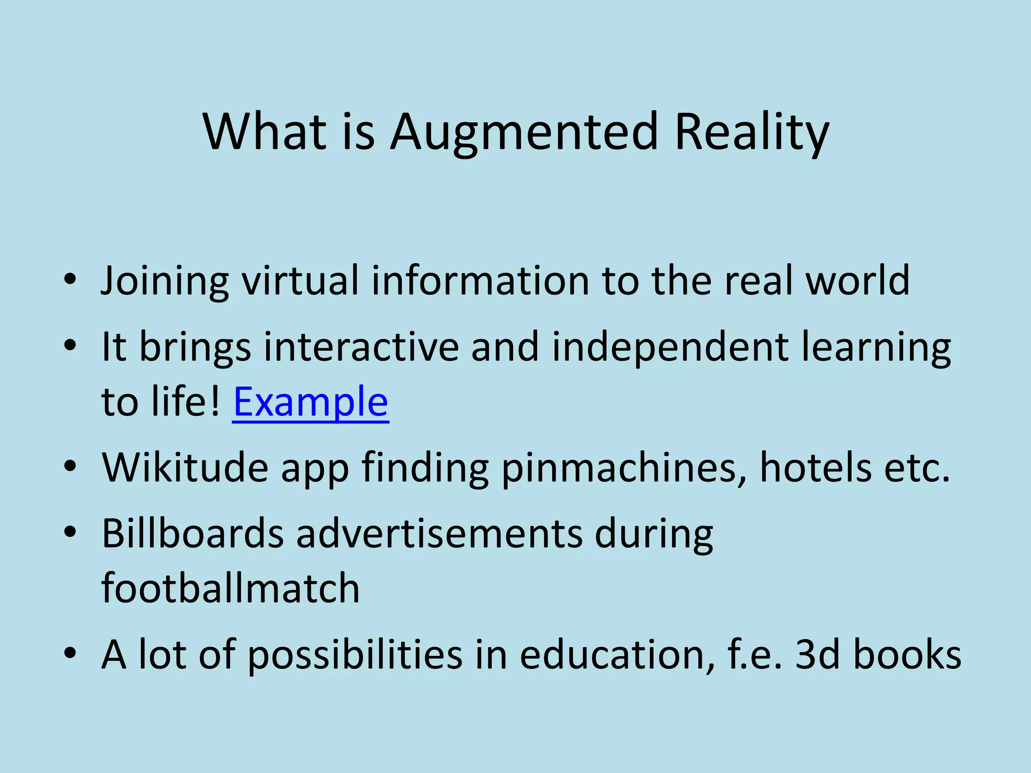 What is Augmented Reality

• Joining virtual information to the real world
• It brings interactive and independent learning
  to life! Example
• Wikitude app finding pinmachines, hotels etc.
• Billboards advertisements during
  footballmatch
• A lot of possibilities in education, f.e. 3d books
 
