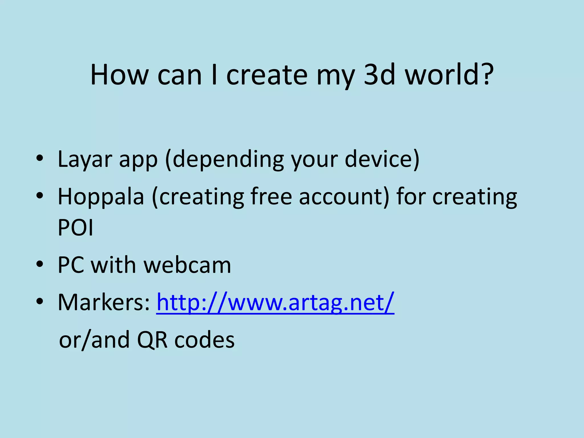 How can I create my 3d world?

• Layar app (depending your device)
• Hoppala (creating free account) for creating
  POI
• PC with webcam
• Markers: http://www.artag.net/
  or/and QR codes
 