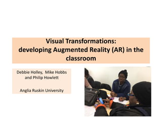 Visual Transformations:
developing Augmented Reality (AR) in the
classroom
Debbie Holley, Mike Hobbs
and Philip Howlett
Anglia Ruskin University
 