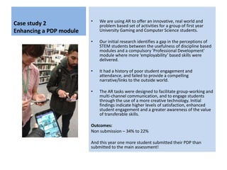 Case study 2
Enhancing a PDP module
• We are using AR to offer an innovative, real world and
problem based set of activities for a group of first year
University Gaming and Computer Science students.
• Our initial research identifies a gap in the perceptions of
STEM students between the usefulness of discipline based
modules and a compulsory 'Professional Development'
module where more ‘employability’ based skills were
delivered.
• It had a history of poor student engagement and
attendance, and failed to provide a compelling
narrative/links to the outside world.
• The AR tasks were designed to facilitate group-working and
multi-channel communication, and to engage students
through the use of a more creative technology. Initial
findings indicate higher levels of satisfaction, enhanced
student engagement and a greater awareness of the value
of transferable skills.
Outcomes:
Non submission – 34% to 22%
And this year one more student submitted their PDP than
submitted to the main assessment!
 