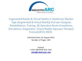 Augmented Reality & Virtual Reality in Healthcare Market:
Type (Augmented & Virtual Reality) End user (Surgical,
Rehabilitation, Training, 3D Operation Room Simulations,
Simulations, Diagnostics, Virtual Reality Exposure Therapy)-
Forecast(2015-2020)
Published Date: 01 August 2015
Number of Pages: 240
Contact
1-614-588-8538 (Ext-101)
sales@industryarc.com
 