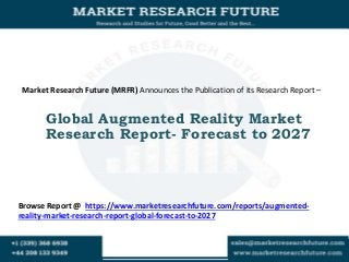 Market Research Future (MRFR) Announces the Publication of its Research Report –
Global Augmented Reality Market
Research Report- Forecast to 2027
Browse Report @ https://www.marketresearchfuture.com/reports/augmented-
reality-market-research-report-global-forecast-to-2027
 
