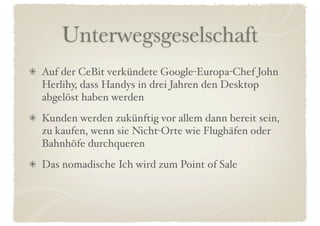 Unterwegsgeselschaft
Auf der CeBit verkündete Google-Europa-Chef John
Herlihy, dass Handys in drei Jahren den Desktop
abgelöst haben werden
Kunden werden zukünftig vor allem dann bereit sein,
zu kaufen, wenn sie Nicht-Orte wie Flughäfen oder
Bahnhöfe durchqueren
Das nomadische Ich wird zum Point of Sale
 
