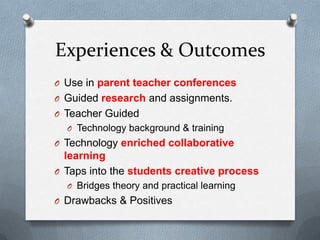 Experiences & Outcomes
O Use in parent teacher conferences
O Guided research and assignments.
O Teacher Guided
O Technology background & training

O Technology enriched collaborative

learning
O Taps into the students creative process
O Bridges theory and practical learning

O Drawbacks & Positives

 
