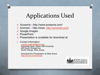 Applications Used
O
O
O
O
O

Aurasma - http://www.aurasma.com/
Animoto – http://www. http://animoto.com/
Google Images
PowerPoint
Presentation is available for download at

O

Contact Information:
Joseph.martinelli@shu.edu
Associate Dean, Seton Hall University
400 South Orange Ave.
South Orange, New Jersey
Download the Presentation at Slide Share
http://tinyurl.com/pe52ylx

 