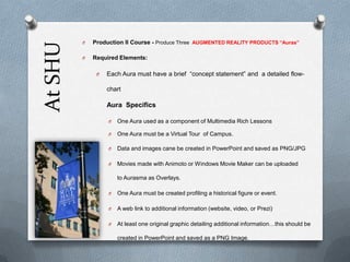 At SHU

O

Production II Course - Produce Three AUGMENTED REALITY PRODUCTS “Auras”

O

Required Elements:
O

Each Aura must have a brief “concept statement” and a detailed flowchart

Aura Specifics
O

One Aura used as a component of Multimedia Rich Lessons

O

One Aura must be a Virtual Tour of Campus.

O

Data and images cane be created in PowerPoint and saved as PNG/JPG

O

Movies made with Animoto or Windows Movie Maker can be uploaded
to Aurasma as Overlays.

O

One Aura must be created profiling a historical figure or event.

O

A web link to additional information (website, video, or Prezi)

O

At least one original graphic detailing additional information…this should be
created in PowerPoint and saved as a PNG Image.

 