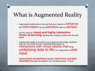What is Augmented Reality
enhance
the information we can perceive with our senses.

•

Augmented reality aims to do just that as a means to

•

can be used for visual

and highly interactive

forms of learning, allowing the overlay of data onto the real
world.
•

Augmented reality is an active, not a passive technology; students
can use it to construct new understanding based on
bring

interactions with virtual objects that

underlying data to life as it responds to user
input.
•

Students find connections between their lives and their
education through the addition of a contextual layer. “Auras”

 