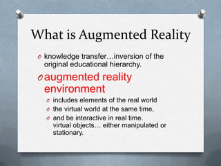 What is Augmented Reality
O knowledge transfer…inversion of the

original educational hierarchy.

O augmented reality

environment
O includes elements of the real world
O the virtual world at the same time,
O and be interactive in real time.

virtual objects… either manipulated or
stationary.

 