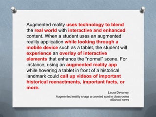 Augmented reality uses technology to blend
the real world with interactive and enhanced
content. When a student uses an augmented
reality application while looking through a
mobile device such as a tablet, the student will
experience an overlay of interactive
elements that enhance the “normal” scene. For
instance, using an augmented reality app
while hovering a tablet in front of a historical
landmark could call up videos of important
historical reenactments, important facts, or
more.
Laura Devaney,
Augmented reality snags a coveted spot in classrooms
eSchool news

 
