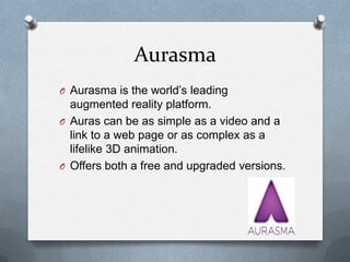 Aurasma
O Aurasma is the world’s leading

augmented reality platform.
O Auras can be as simple as a video and a
link to a web page or as complex as a
lifelike 3D animation.
O Offers both a free and upgraded versions.

 