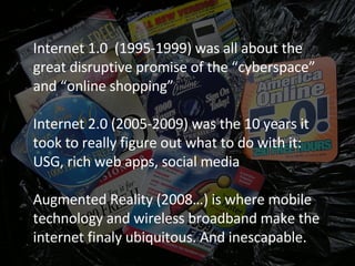 Internet 1.0  (1995-1999) was all about the great disruptive promise of the “cyberspace” and “online shopping” Internet 2.0 (2005-2009) was the 10 years it took to really figure out what to do with it: USG, rich web apps, social media Augmented Reality (2008…) is where mobile technology and wireless broadband make the internet finaly ubiquitous. And inescapable. 