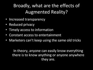 Broadly, what are the effects of Augmented Reality? Increased transparency Reduced privacy Timely access to information Constant access to entertainment Marketers can’t keep using the same old tricks In theory, anyone can easily know everything there is to know anything or anyone anywhere they are. 