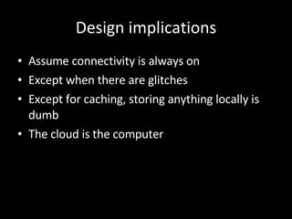 Design implications Assume connectivity is always on Except when there are glitches Except for caching, storing anything locally is dumb The cloud is the computer 