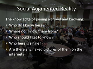 Social Augmented Reality The knowledge of joining a crowd and knowing: Who do I know here? Where do I know them from? Who should I get to know? Who here is single? Are there any naked pictures of them on the internet? 