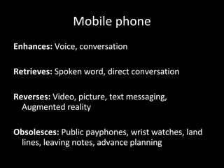 Mobile phone Enhances:  Voice, conversation Retrieves:  Spoken word, direct conversation Reverses:  Video, picture, text messaging, Augmented reality Obsolesces:  Public payphones, wrist watches, land lines, leaving notes, advance planning 