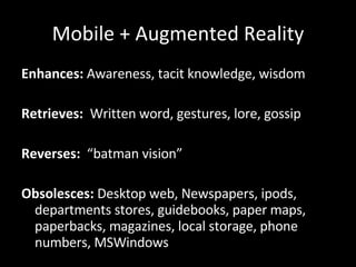 Mobile + Augmented Reality Enhances:  Awareness, tacit knowledge, wisdom Retrieves:  Written word, gestures, lore, gossip Reverses:   “batman vision” Obsolesces:  Desktop web, Newspapers, ipods, departments stores, guidebooks, paper maps, paperbacks, magazines, local storage, phone numbers, MSWindows 