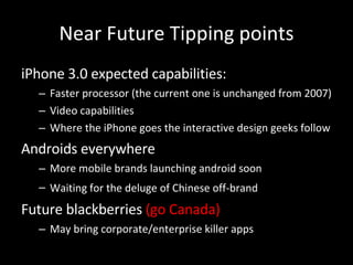 Near Future Tipping points iPhone 3.0 expected capabilities: Faster processor (the current one is unchanged from 2007) Video capabilities Where the iPhone goes the interactive design geeks follow Androids everywhere More mobile brands launching android soon Waiting for the deluge of Chinese off-brand   Future blackberries  (go Canada) May bring corporate/enterprise killer apps 