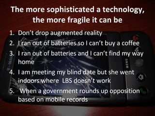The more sophisticated a technology, the more fragile it can be Don’t drop augmented reality I ran out of batteries so I can’t buy a coffee I ran out of batteries and I can’t find my way home I am meeting my blind date but she went indoors where  LBS doesn’t work When a government rounds up opposition based on mobile records  