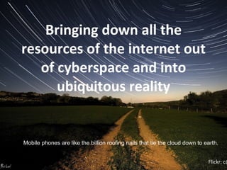 Bringing down all the resources of the internet out of cyberspace and into ubiquitous reality Flickr: c@rljones Mobile phones are like the billion roofing nails that tie the cloud down to earth.  