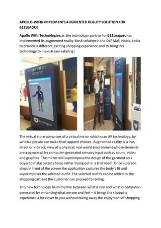 APOLLO-WIFIN IMPLEMENTS AUGMENTED REALITY SOLUTION FOR
612LEAGUE
Apollo WifinTechnologies,as thetechnology partner for 612League, has
implemented its augmented reality kiosk solution in the DLF Mall, Noida, India
to provide a different,exciting shopping experience and to bring this
technology to mainstreamretailing!
The virtual store comprises of a virtual mirror which uses AR technology, by
which a person can make their apparel choices. Augmented reality is a live,
direct or indirect, view of a physical, real-world environmentwhoseelements
are augmented by computer-generated sensory input such as sound, video
and graphics. The mirror will superimposethe design of the garmenton a
buyer to make better choice rather trying out in a trial room. Once a person
steps in frontof the screen the application captures the body’s fit and
superimposes theselected outfit. The selected outfits can be added to the
shopping cart and the customer can proceed for billing.
This new technology blurs the line between whatis real and what is computer-
generated by enhancing what we see and feel – it brings the shopping
experience a lot closer to you withouttaking away the enjoymentof shopping.
 