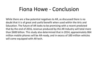 Fiona Howe - Conclusion
While there are a few potential negatives to AR, as discussed there is no
doubt that it is of great and useful benefit when used within the Arts and
Education. The future of AR looks to be promising with a recent predicted
that by the end of 2016, revenue produced by the AR Industry will total more
than $600 billion. This study also determined that in 2014, approximately 864
million mobile phones will be AR-ready, and in excess of 100 million vehicles
will come equipped with AR tech.

 