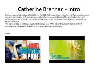 Catherine Brennan - Intro
Dialogue: Augmented reality was highlighted in the 2012 NMC Horizon Report Education and Museum editions as an
emergent technology in both sectors. Augmented reality was categorized as one of the predicted medium term
aims, which were set to take 2-3 years to adopt. Augmented reality combines the technologies of GPS, video and
pattern recognition.

This report will go on to discuss augmented reality's uses in the arts and education sectors, and will
then outline the drawbacks and concerns associated with the technology.

Images:

 
