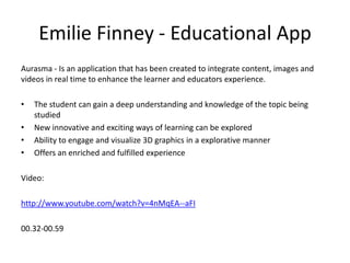 Emilie Finney - Educational App
Aurasma - Is an application that has been created to integrate content, images and
videos in real time to enhance the learner and educators experience.
•
•
•
•

The student can gain a deep understanding and knowledge of the topic being
studied
New innovative and exciting ways of learning can be explored
Ability to engage and visualize 3D graphics in a explorative manner
Offers an enriched and fulfilled experience

Video:
http://www.youtube.com/watch?v=4nMqEA--aFI
00.32-00.59

 