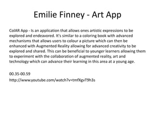 Emilie Finney - Art App
ColAR App - Is an application that allows ones artistic expressions to be
explored and endeavored. It's similar to a coloring book with advanced
mechanisms that allows users to colour a picture which can then be
enhanced with Augmented Reality allowing for advanced creativity to be
explored and shared. This can be beneficial to younger learners allowing them
to experiment with the collaboration of augmented reality, art and
technology which can advance their learning in this area at a young age.
00.35-00.59
http://www.youtube.com/watch?v=tmfXgvT9h3s

 
